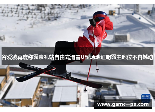 谷爱凌再度称霸崇礼站自由式滑雪U型场地证明霸主地位不容撼动