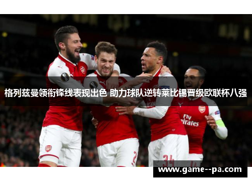 格列兹曼领衔锋线表现出色 助力球队逆转莱比锡晋级欧联杯八强