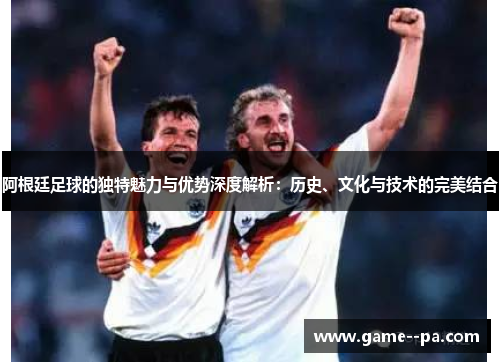 阿根廷足球的独特魅力与优势深度解析：历史、文化与技术的完美结合