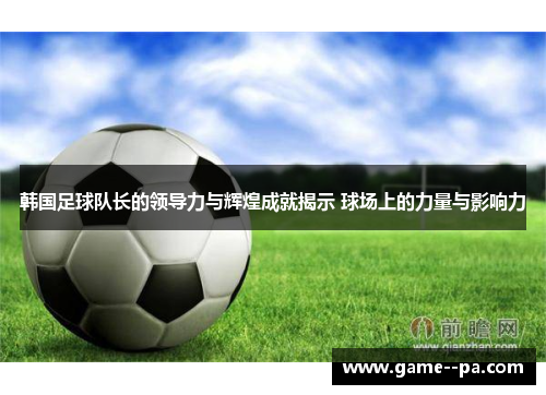 韩国足球队长的领导力与辉煌成就揭示 球场上的力量与影响力