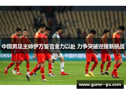 中国男足主帅伊万誓言全力以赴 力争突破迎接新挑战