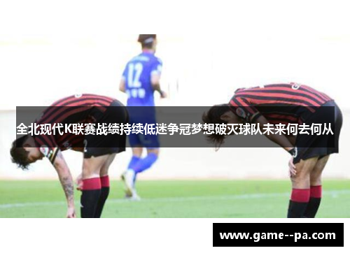 全北现代K联赛战绩持续低迷争冠梦想破灭球队未来何去何从 全北现代K联赛战绩持续低迷争冠梦想破灭球队未来何去何从