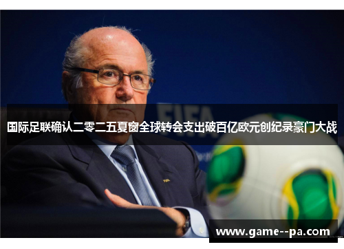 国际足联确认二零二五夏窗全球转会支出破百亿欧元创纪录豪门大战