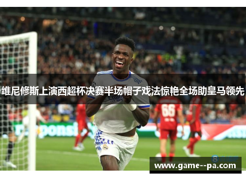 维尼修斯上演西超杯决赛半场帽子戏法惊艳全场助皇马领先