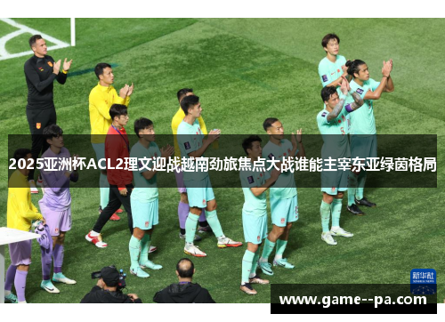 2025亚洲杯ACL2理文迎战越南劲旅焦点大战谁能主宰东亚绿茵格局