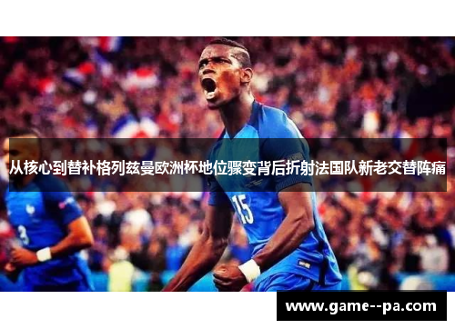 从核心到替补格列兹曼欧洲杯地位骤变背后折射法国队新老交替阵痛