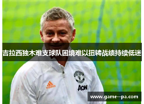 吉拉西独木难支球队困境难以扭转战绩持续低迷