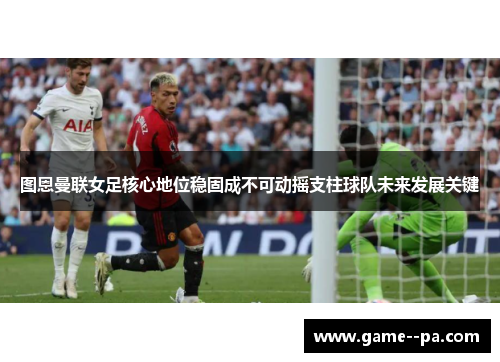 图恩曼联女足核心地位稳固成不可动摇支柱球队未来发展关键