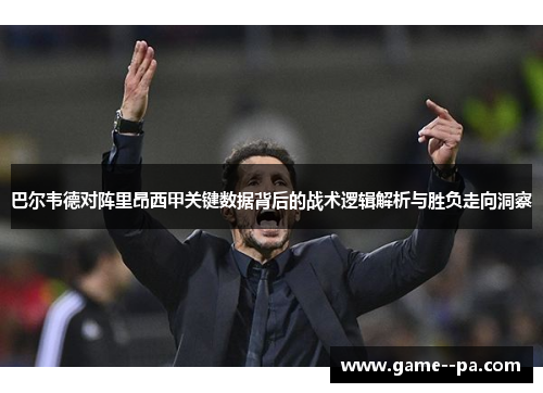 巴尔韦德对阵里昂西甲关键数据背后的战术逻辑解析与胜负走向洞察