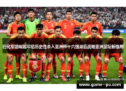 归化军团崛起印尼历史性杀入亚洲杯十六强背后战略亚洲足坛新格局