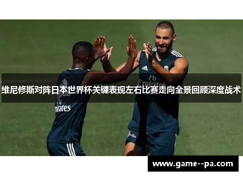 维尼修斯对阵日本世界杯关键表现左右比赛走向全景回顾深度战术