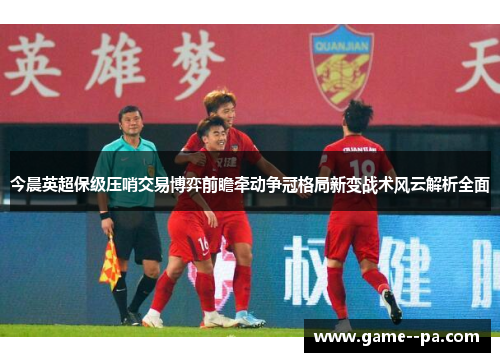 今晨英超保级压哨交易博弈前瞻牵动争冠格局新变战术风云解析全面