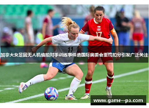 加拿大女足因无人机偷拍对手训练事件遭国际奥委会重罚扣分引发广泛关注