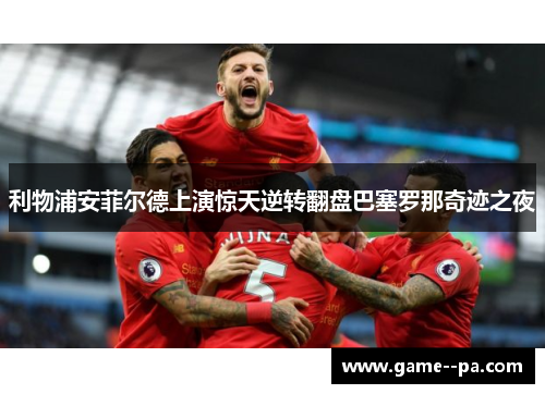 利物浦安菲尔德上演惊天逆转翻盘巴塞罗那奇迹之夜