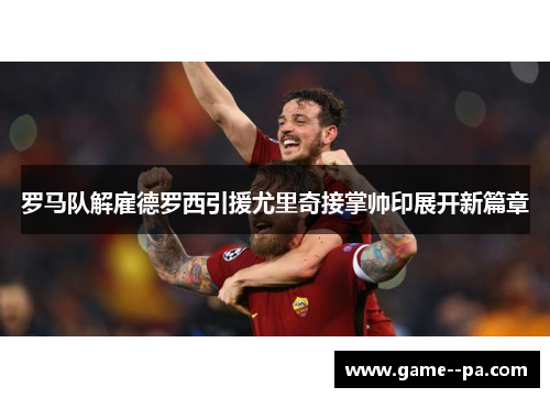 罗马队解雇德罗西引援尤里奇接掌帅印展开新篇章