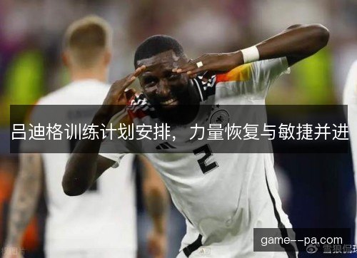 吕迪格训练计划安排，力量恢复与敏捷并进